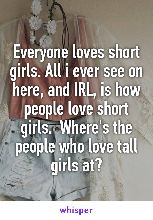 Everyone loves short girls. All i ever see on here, and IRL, is how people love short girls.  Where's the people who love tall girls at?