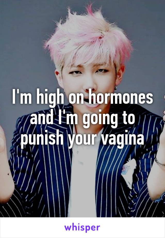 I'm high on hormones and I'm going to punish your vagina