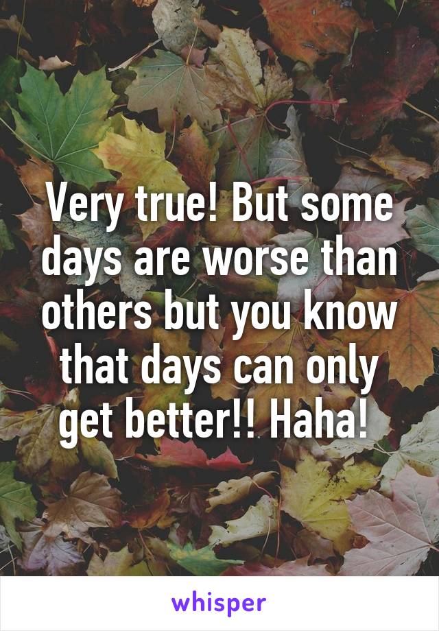 Very true! But some days are worse than others but you know that days can only get better!! Haha! 