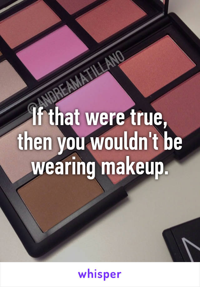 If that were true, then you wouldn't be wearing makeup.