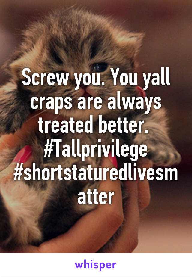 Screw you. You yall craps are always treated better. 
#Tallprivilege #shortstaturedlivesmatter