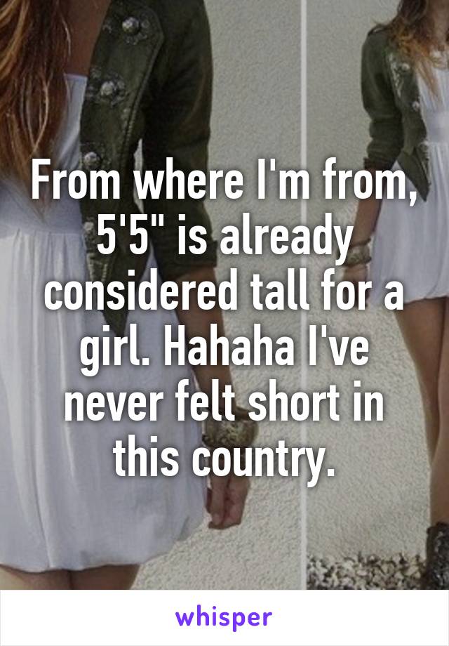 From where I'm from, 5'5" is already considered tall for a girl. Hahaha I've never felt short in this country.