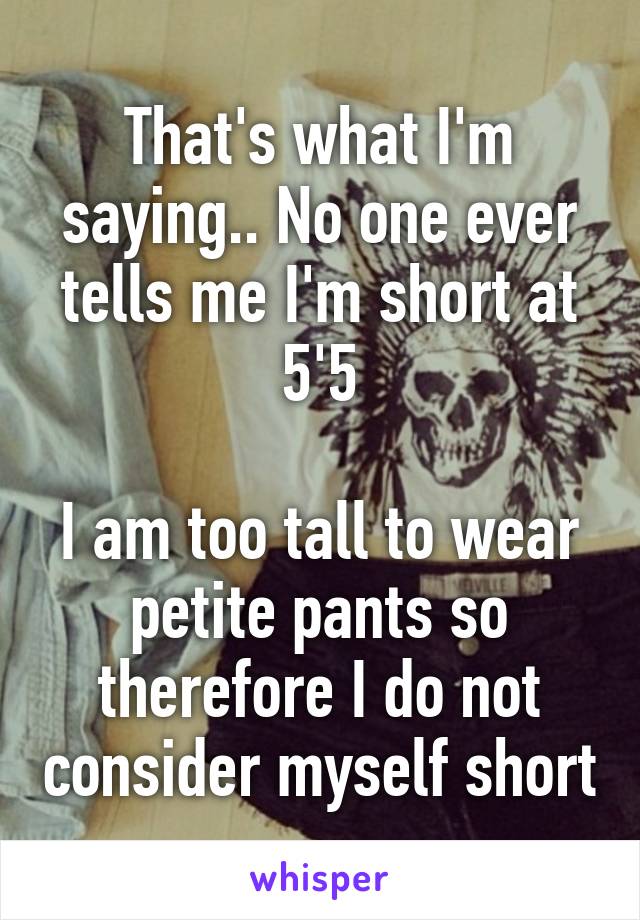 That's what I'm saying.. No one ever tells me I'm short at 5'5

I am too tall to wear petite pants so therefore I do not consider myself short