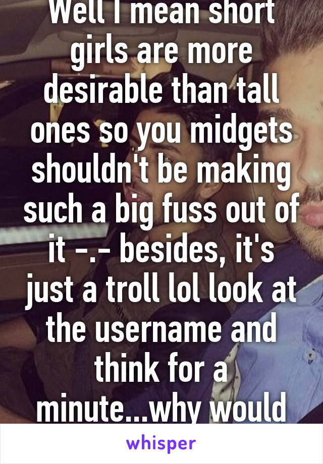 Well I mean short girls are more desirable than tall ones so you midgets shouldn't be making such a big fuss out of it -.- besides, it's just a troll lol look at the username and think for a minute...why would they use "tall girl"? 