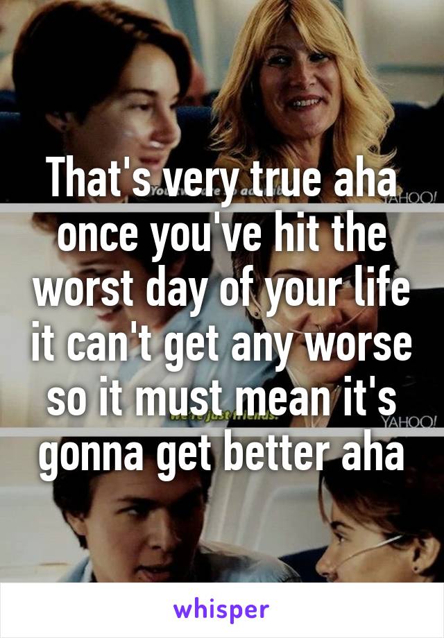 That's very true aha once you've hit the worst day of your life it can't get any worse so it must mean it's gonna get better aha