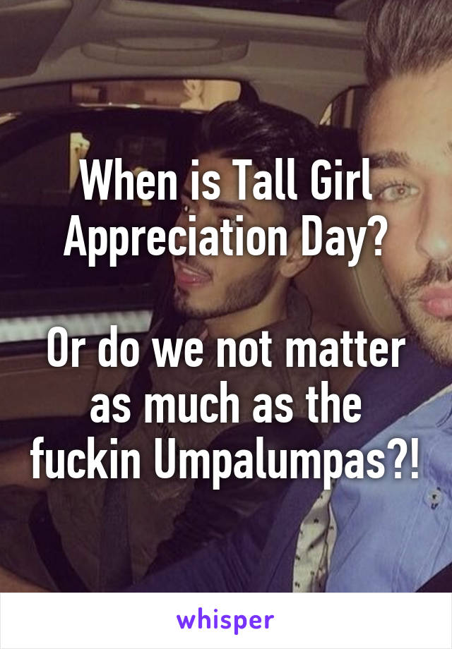 When is Tall Girl Appreciation Day?

Or do we not matter as much as the fuckin Umpalumpas?!