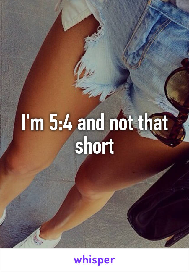 I'm 5:4 and not that short