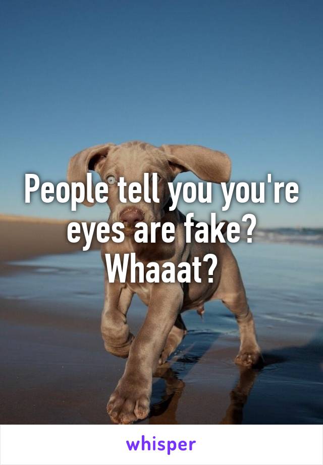 People tell you you're eyes are fake? Whaaat?