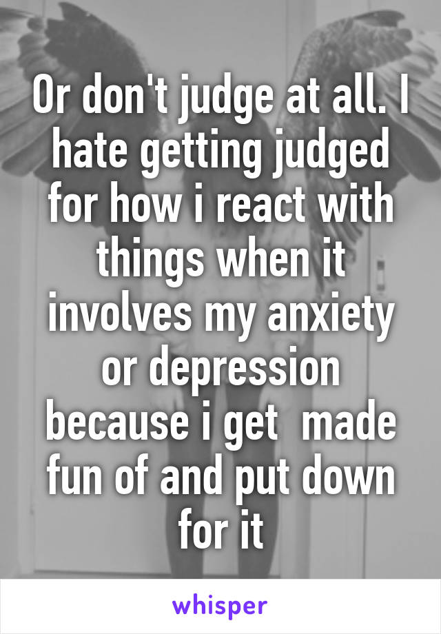 Or don't judge at all. I hate getting judged for how i react with things when it involves my anxiety or depression because i get  made fun of and put down for it
