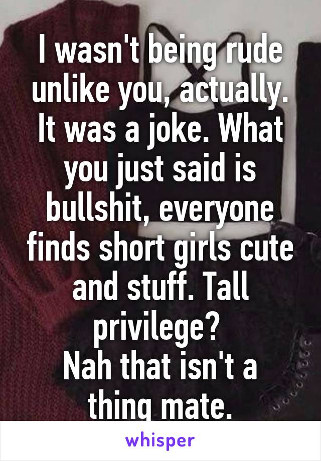 I wasn't being rude unlike you, actually. It was a joke. What you just said is bullshit, everyone finds short girls cute and stuff. Tall privilege? 
Nah that isn't a thing mate.