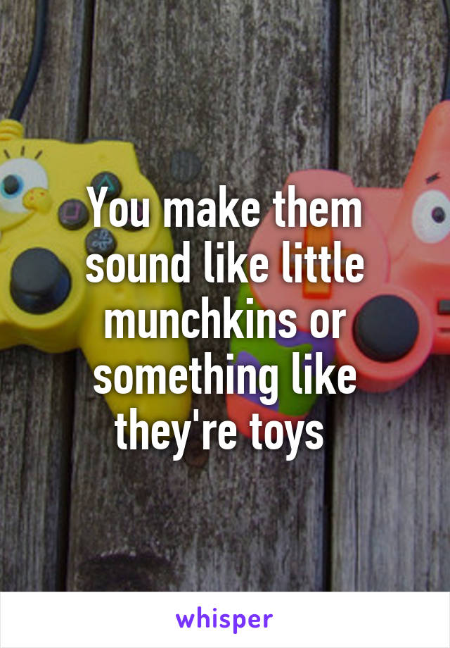 You make them sound like little munchkins or something like they're toys 