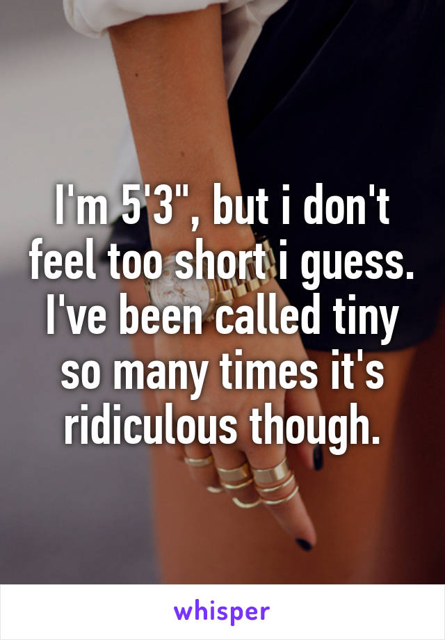 I'm 5'3", but i don't feel too short i guess. I've been called tiny so many times it's ridiculous though.