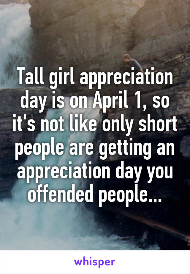 Tall girl appreciation day is on April 1, so it's not like only short people are getting an appreciation day you offended people...