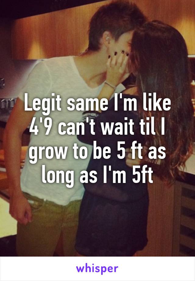 Legit same I'm like 4'9 can't wait til I grow to be 5 ft as long as I'm 5ft