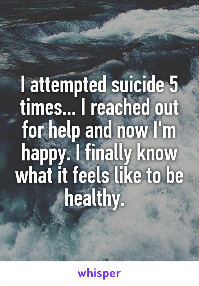 I attempted suicide 5 times... I reached out for help and now I'm happy. I finally know what it feels like to be healthy.  