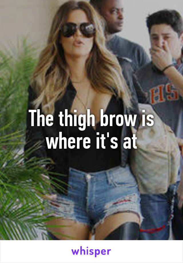 The thigh brow is where it's at