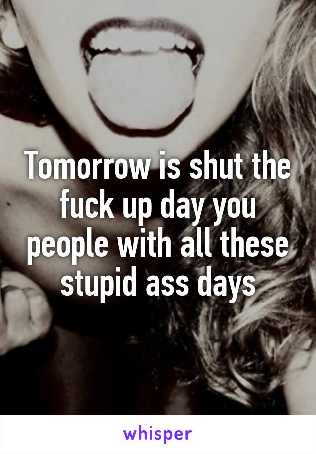 Tomorrow is shut the fuck up day you people with all these stupid ass days