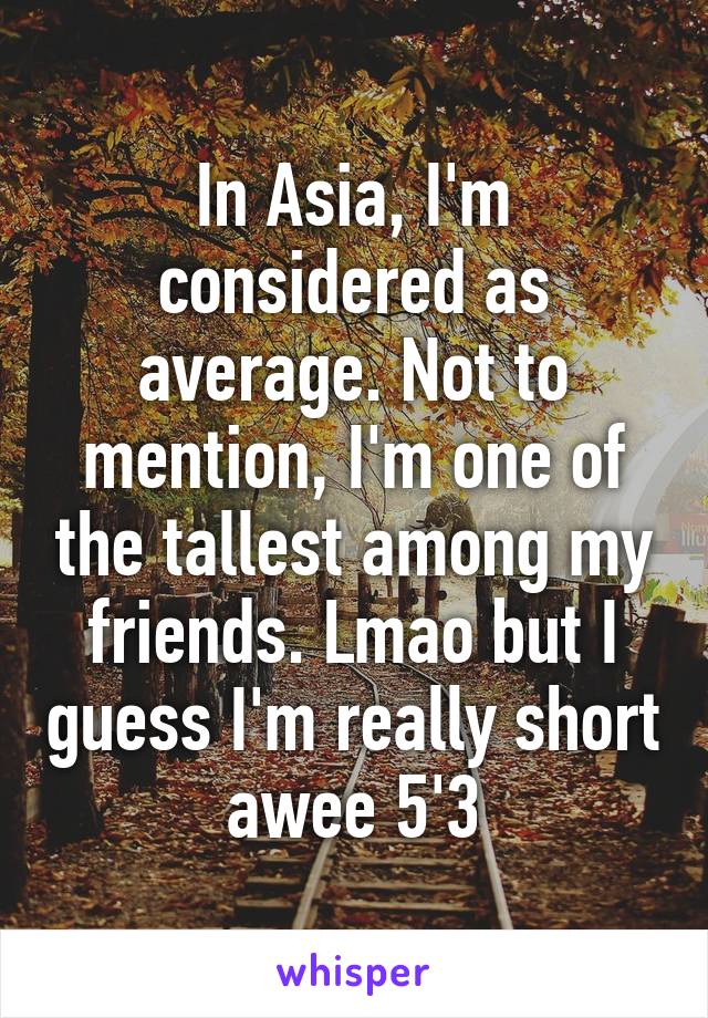 In Asia, I'm considered as average. Not to mention, I'm one of the tallest among my friends. Lmao but I guess I'm really short awee 5'3