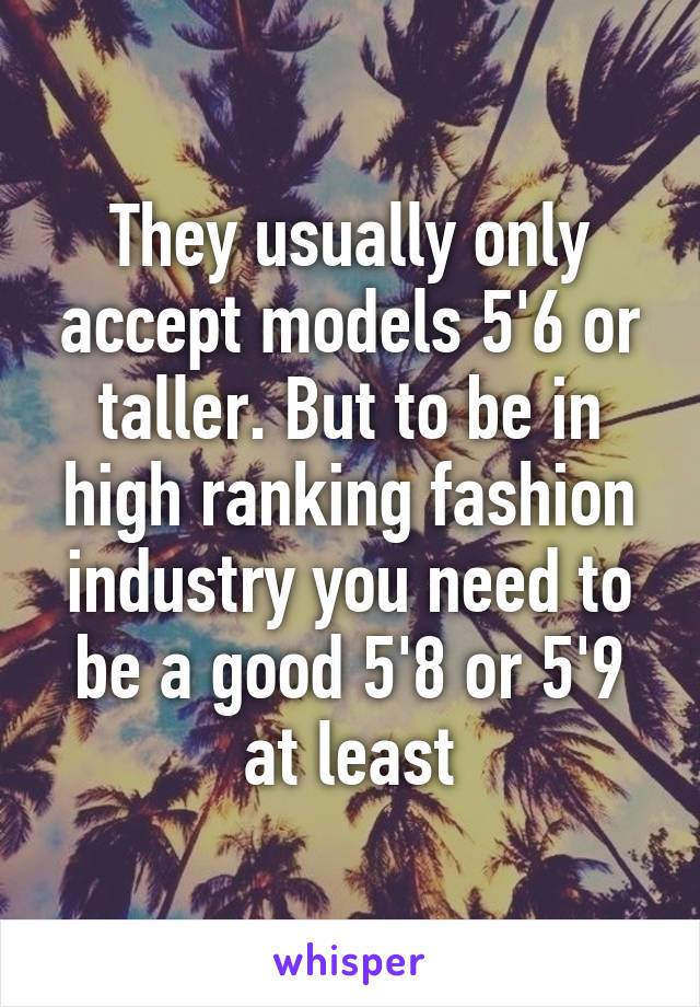 They usually only accept models 5'6 or taller. But to be in high ranking fashion industry you need to be a good 5'8 or 5'9 at least