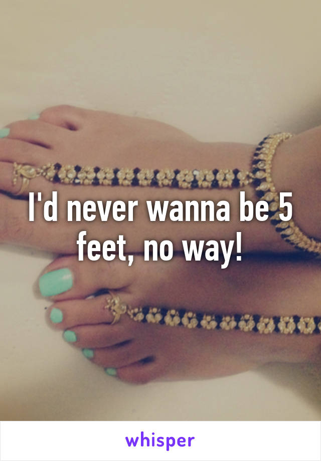 I'd never wanna be 5 feet, no way!