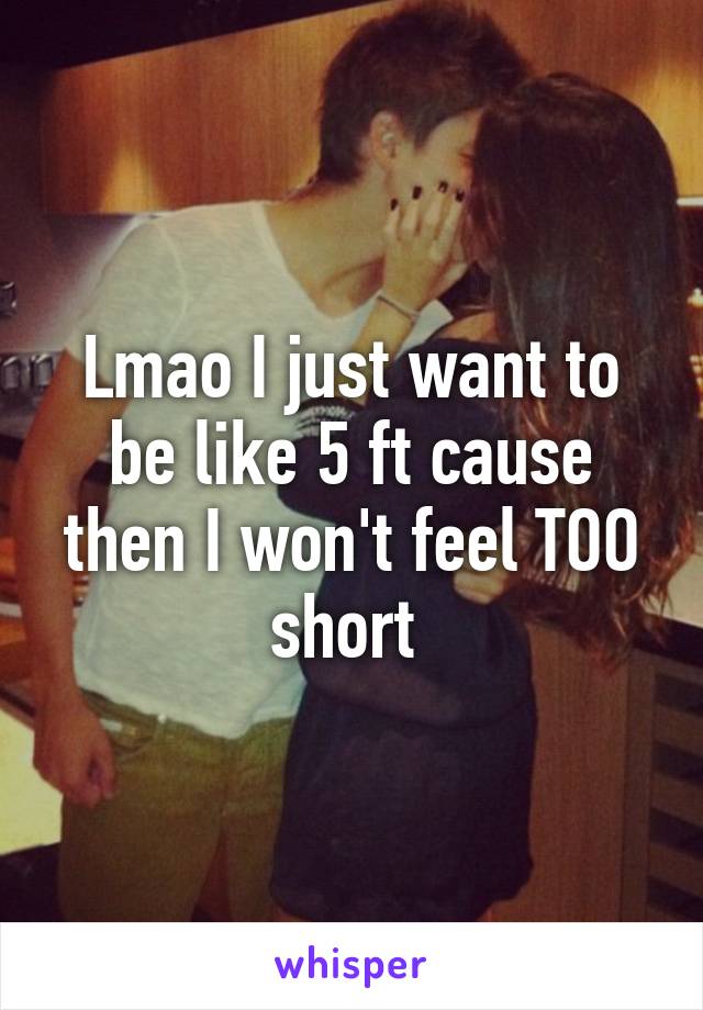 Lmao I just want to be like 5 ft cause then I won't feel TOO short 