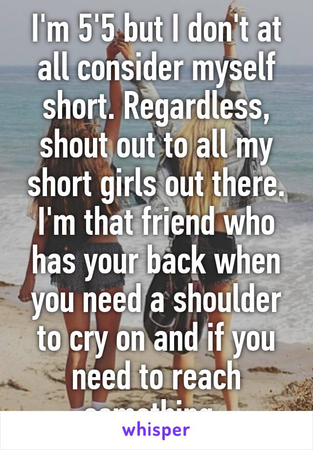 I'm 5'5 but I don't at all consider myself short. Regardless, shout out to all my short girls out there. I'm that friend who has your back when you need a shoulder to cry on and if you need to reach something. 