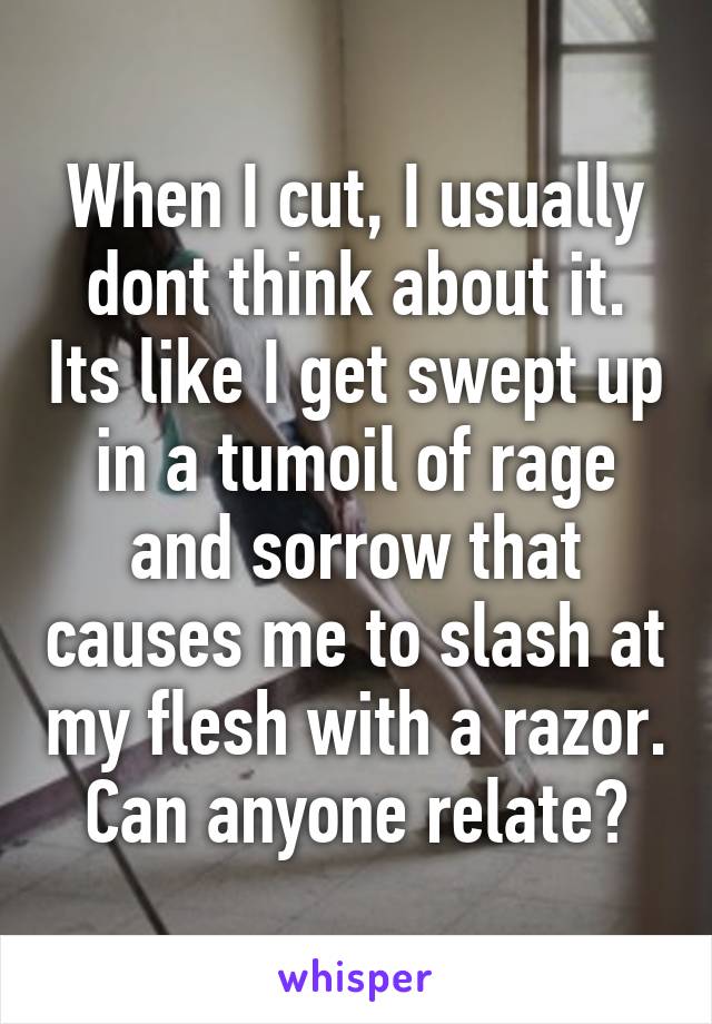 When I cut, I usually dont think about it. Its like I get swept up in a tumoil of rage and sorrow that causes me to slash at my flesh with a razor. Can anyone relate?
