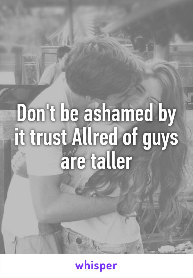 Don't be ashamed by it trust Allred of guys are taller