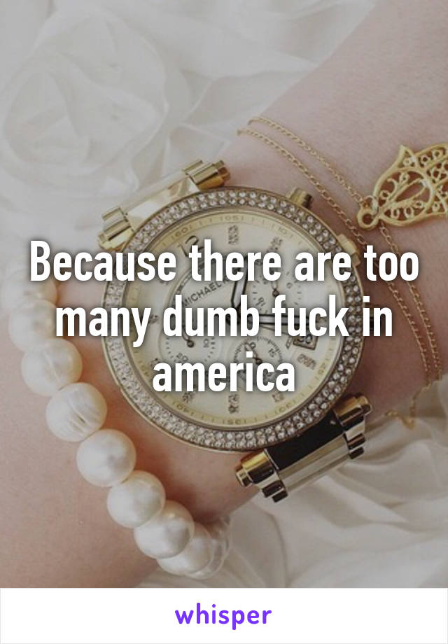 Because there are too many dumb fuck in america