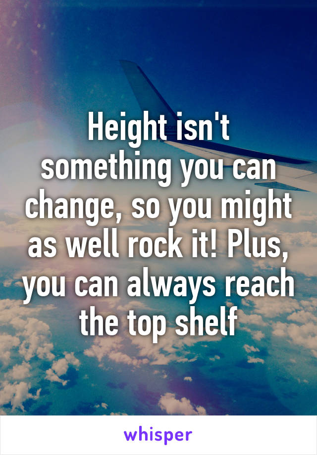 Height isn't something you can change, so you might as well rock it! Plus, you can always reach the top shelf