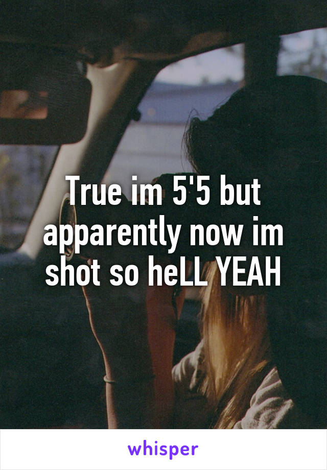 True im 5'5 but apparently now im shot so heLL YEAH