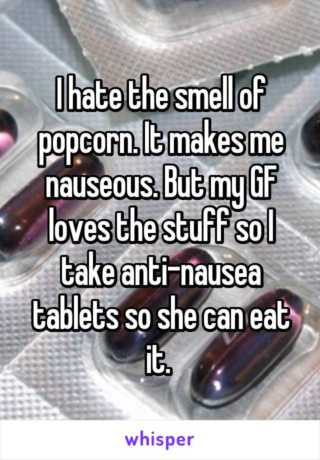 I hate the smell of popcorn. It makes me nauseous. But my GF loves the stuff so I take anti-nausea tablets so she can eat it. 