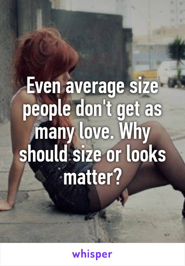 Even average size people don't get as many love. Why should size or looks matter?