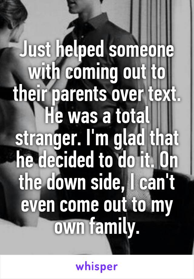 Just helped someone with coming out to their parents over text. He was a total stranger. I'm glad that he decided to do it. On the down side, I can't even come out to my own family.