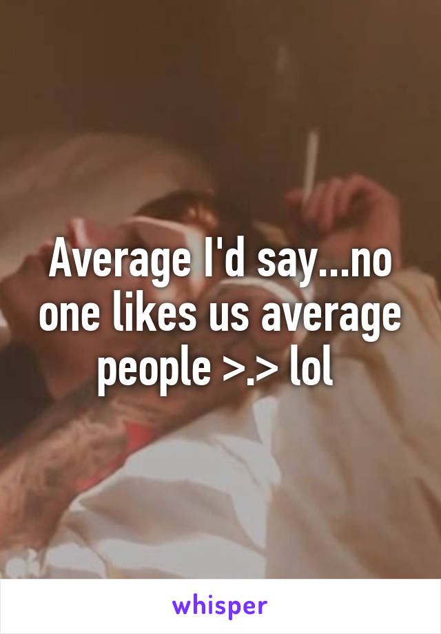 Average I'd say...no one likes us average people >.> lol 