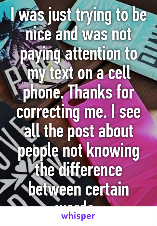 I was just trying to be nice and was not paying attention to my text on a cell phone. Thanks for correcting me. I see all the post about people not knowing the difference between certain words. 