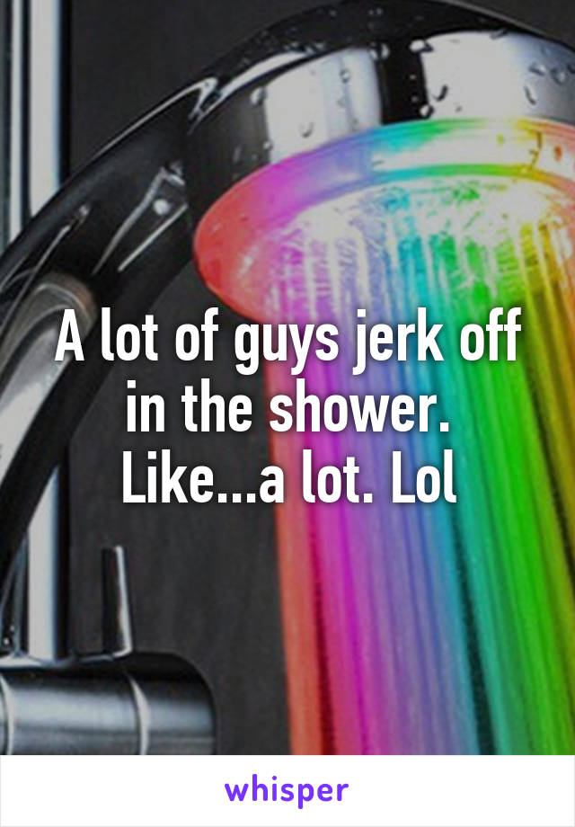 A lot of guys jerk off in the shower. Like...a lot. Lol