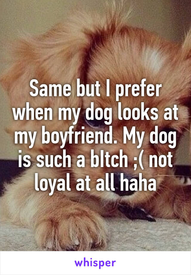 Same but I prefer when my dog looks at my boyfriend. My dog is such a bItch ;( not loyal at all haha