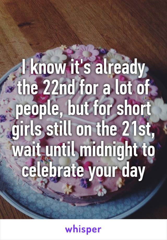 I know it's already the 22nd for a lot of people, but for short girls still on the 21st, wait until midnight to celebrate your day