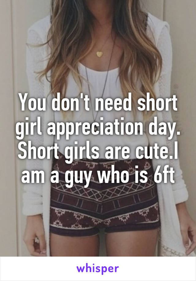 You don't need short girl appreciation day. Short girls are cute.I am a guy who is 6ft