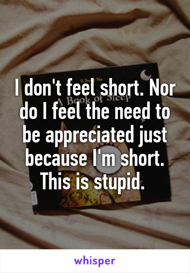 I don't feel short. Nor do I feel the need to be appreciated just because I'm short. This is stupid. 