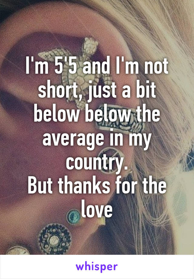 I'm 5'5 and I'm not short, just a bit below below the average in my country.
But thanks for the love