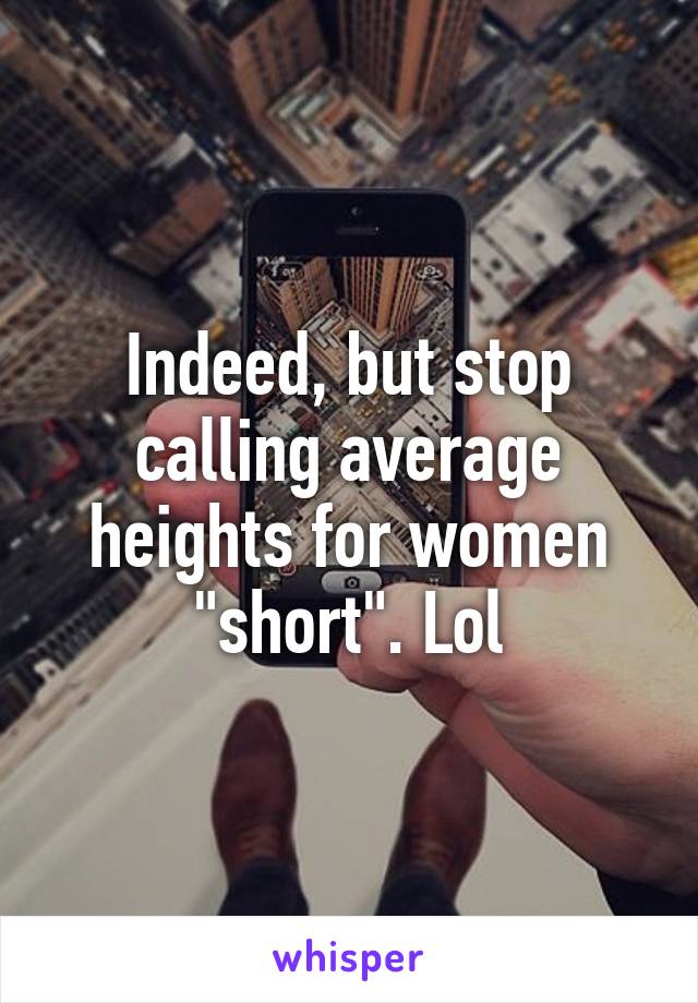 Indeed, but stop calling average heights for women "short". Lol