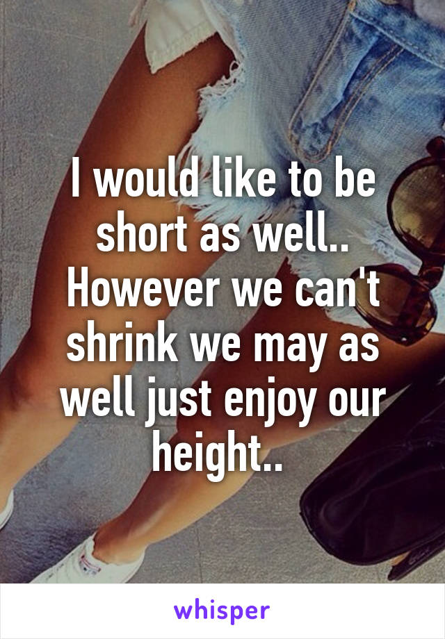 I would like to be short as well.. However we can't shrink we may as well just enjoy our height.. 