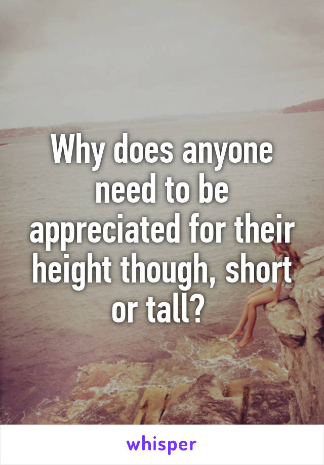 Why does anyone need to be appreciated for their height though, short or tall? 