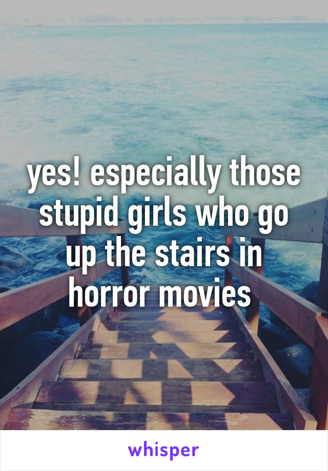 yes! especially those stupid girls who go up the stairs in horror movies 