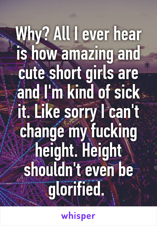 Why? All I ever hear is how amazing and cute short girls are and I'm kind of sick it. Like sorry I can't change my fucking height. Height shouldn't even be glorified. 