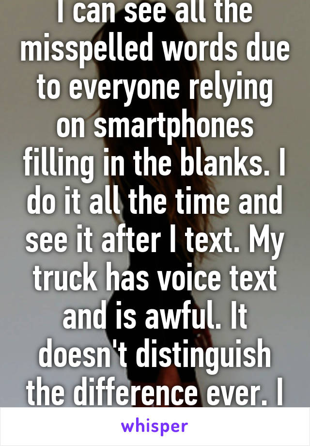 I can see all the misspelled words due to everyone relying on smartphones filling in the blanks. I do it all the time and see it after I text. My truck has voice text and is awful. It doesn't distinguish the difference ever. I laugh and let it go. 