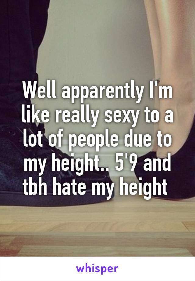 Well apparently I'm like really sexy to a lot of people due to my height.. 5'9 and tbh hate my height 