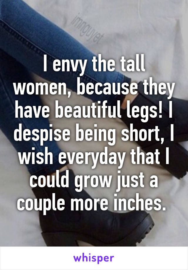 I envy the tall women, because they have beautiful legs! I despise being short, I wish everyday that I could grow just a couple more inches. 